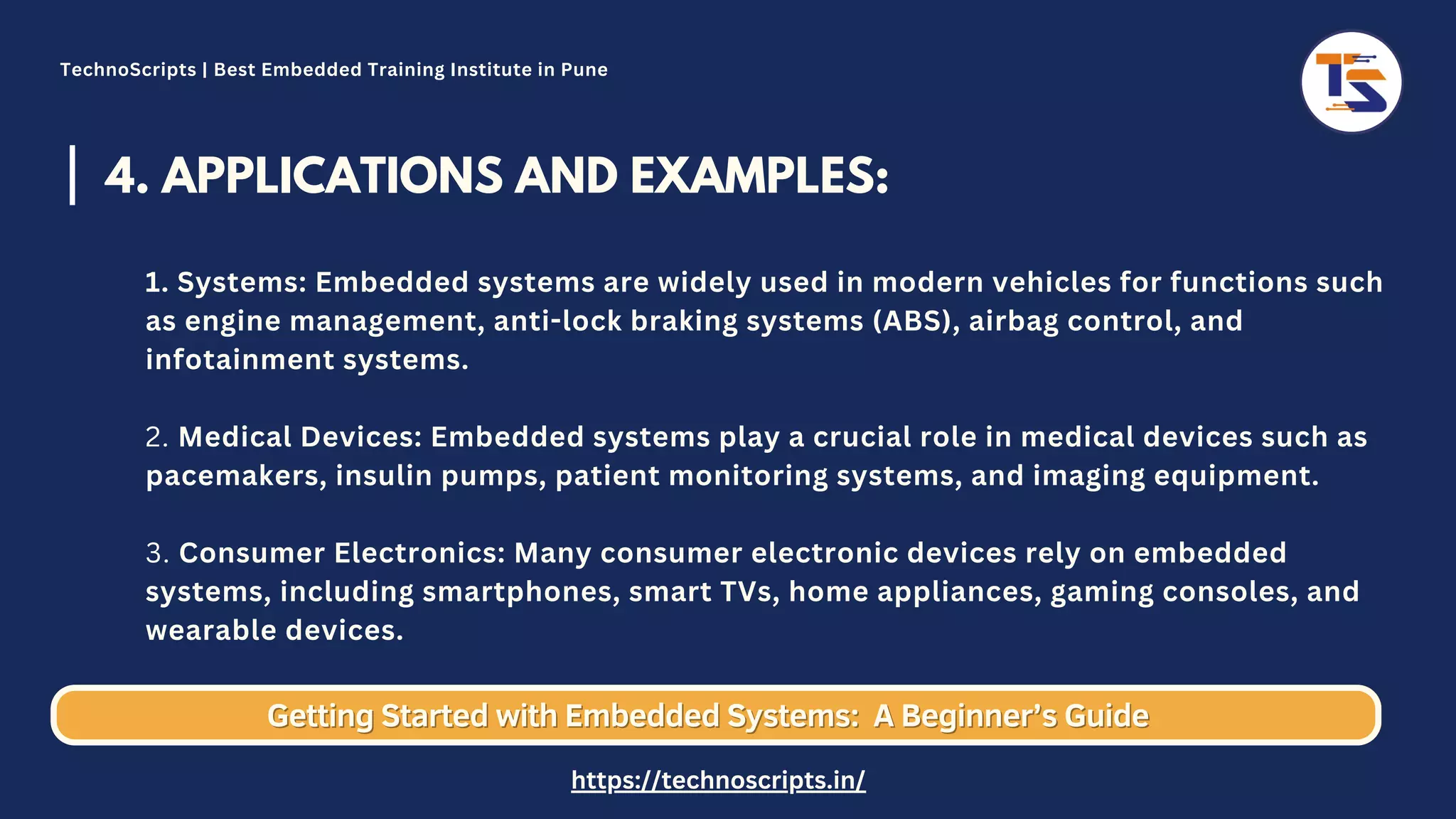 4. APPLICATIONS AND EXAMPLES: 1. Systems: Embedded systems are widely used in modern vehicles for functions such as engine management, anti-lock braking systems (ABS), airbag control, and infotainment systems. 2. Medical Devices: Embedded systems play a crucial role in medical devices such as pacemakers, insulin pumps, patient monitoring systems, and imaging equipment. 3. Consumer Electronics: Many consumer electronic devices rely on embedded systems, including smartphones, smart TVs, home appliances, gaming consoles, and wearable devices. Getting Started with Embedded Systems: Getting Started with Embedded Systems: A Beginner’s Guide A Beginner’s Guide TechnoScripts | Best Embedded Training Institute in Pune https://technoscripts.in/ 