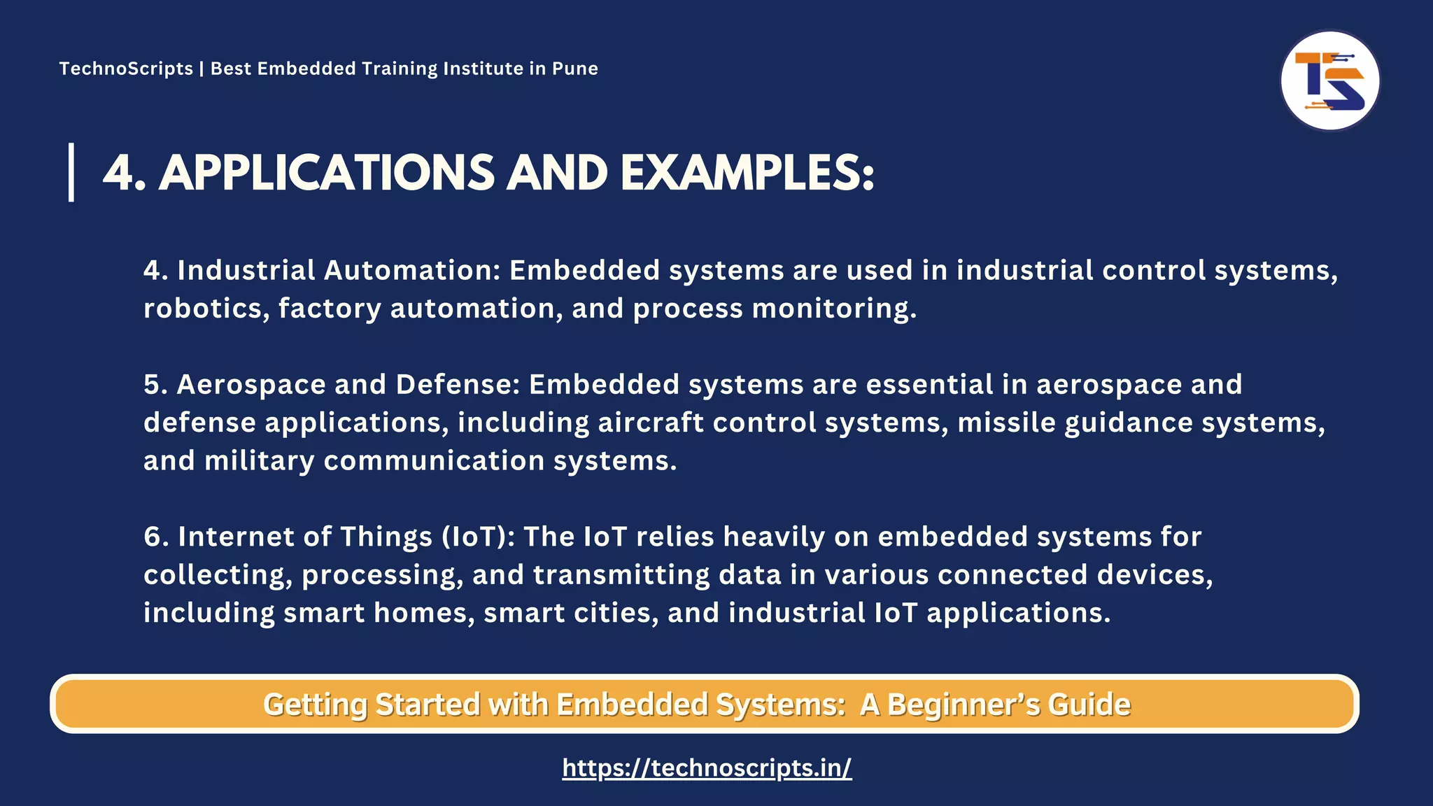 4. APPLICATIONS AND EXAMPLES: 4. Industrial Automation: Embedded systems are used in industrial control systems, robotics, factory automation, and process monitoring. 5. Aerospace and Defense: Embedded systems are essential in aerospace and defense applications, including aircraft control systems, missile guidance systems, and military communication systems. 6. Internet of Things (IoT): The IoT relies heavily on embedded systems for collecting, processing, and transmitting data in various connected devices, including smart homes, smart cities, and industrial IoT applications. Getting Started with Embedded Systems: Getting Started with Embedded Systems: A Beginner’s Guide A Beginner’s Guide TechnoScripts | Best Embedded Training Institute in Pune https://technoscripts.in/ 