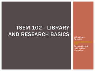 TSEM 102– LIBRARY
AND RESEARCH BASICS   Laksamee
                      Putnam
                      lputnam@towson
                      .edu
                      Research and
                      Instruction
                      Librarian
 