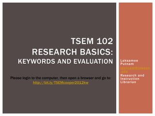 TSEM 102
            RESEARCH BASICS:
    KEYWORDS AND EVALUATION                                    Laksamee
                                                               Putnam
                                                               lputnam@towson
                                                               .edu
                                                               Research and
Please login to the computer, then open a browser and go to:   Instruction
              http://bit.ly/TSEMcooper2012kw                   Librarian
 