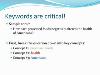 Keywords are critical!
 Sample topic:
 How have processed foods negatively altered the health
of Americans?
 First, break the question down into key concepts:
 Concept #1: processed foods
 Concept #2: health
 Concept #3: Americans
 