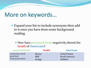 More on keywords…
 Expand your list to include synonyms then add
to it once you have done some background
reading.
 How have processed foods negatively altered the
health of Americans?
processed foods health Americans
convenience food
junk food
food preservation
fitness
BMI
energy
United States
North America
children
 