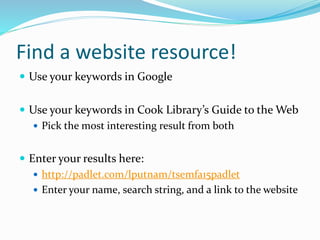 Find a website resource!
 Use your keywords in Google
 Use your keywords in Cook Library’s Guide to the Web
 Pick the most interesting result from both
 Enter your results here:
 http://padlet.com/lputnam/tsemfa15padlet
 Enter your name, search string, and a link to the website
 