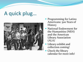 A quick plug…
 Programming for Latino
Americans: 500 Years of
History
 National Endowment for
the Humanities (NEH)
and the American
Library Association
(ALA)
 Library exhibit and
collection coming!
 Check the library
calendar for more info!
 