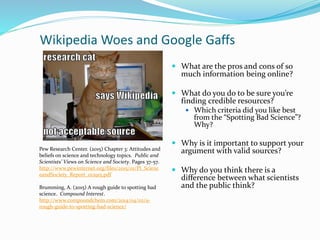 Wikipedia Woes and Google Gaffs
 What are the pros and cons of so
much information being online?
 What do you do to be sure you’re
finding credible resources?
 Which criteria did you like best
from the “Spotting Bad Science”?
Why?
 Why is it important to support your
argument with valid sources?
 Why do you think there is a
difference between what scientists
and the public think?
Pew Research Center. (2015) Chapter 3: Attitudes and
beliefs on science and technology topics. Public and
Scientists’ Views on Science and Society. Pages 37-57.
http://www.pewinternet.org/files/2015/01/PI_Scienc
eandSociety_Report_012915.pdf
Brumming, A. (2015) A rough guide to spotting bad
science. Compound Interest.
http://www.compoundchem.com/2014/04/02/a-
rough-guide-to-spotting-bad-science/
 