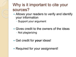  Allows your readers to verify and identify
your information
◦ Support your argument
 Gives credit to the owners of the ideas
◦ Not plagiarizing
 Get credit for your ideas!
 Required for your assignment!
Why is it important to cite your
sources?
 