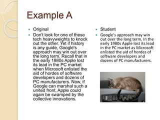 Example A
 Original
 Don't look for one of these
tech heavyweights to knock
out the other. Yet if history
is any guide, Google's
approach may win out over
the long term. Recall that in
the early 1980s Apple lost
its lead in the PC market
when Microsoft enlisted the
aid of hordes of software
developers and dozens of
PC manufacturers. Now, if
Google can marshal such a
united front, Apple could
again be swamped by the
collective innovations.
 Student
 Google's approach may win
out over the long term. In the
early 1980s Apple lost its lead
in the PC market as Microsoft
enlisted the aid of hordes of
software developers and
dozens of PC manufacturers.
 
