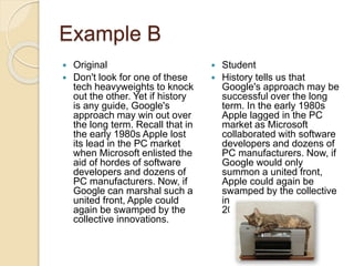 Example B
 Original
 Don't look for one of these
tech heavyweights to knock
out the other. Yet if history
is any guide, Google's
approach may win out over
the long term. Recall that in
the early 1980s Apple lost
its lead in the PC market
when Microsoft enlisted the
aid of hordes of software
developers and dozens of
PC manufacturers. Now, if
Google can marshal such a
united front, Apple could
again be swamped by the
collective innovations.
 Student
 History tells us that
Google's approach may be
successful over the long
term. In the early 1980s
Apple lagged in the PC
market as Microsoft
collaborated with software
developers and dozens of
PC manufacturers. Now, if
Google would only
summon a united front,
Apple could again be
swamped by the collective
innovations (Burrows
2000).
 