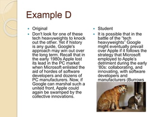 Example D
 Original
 Don't look for one of these
tech heavyweights to knock
out the other. Yet if history
is any guide, Google's
approach may win out over
the long term. Recall that in
the early 1980s Apple lost
its lead in the PC market
when Microsoft enlisted the
aid of hordes of software
developers and dozens of
PC manufacturers. Now, if
Google can marshal such a
united front, Apple could
again be swamped by the
collective innovations.
 Student
 It is possible that in the
battle of the “tech
heavyweights” Google
might eventually prevail
over Apple if it follows the
strategy that Microsoft
employed to Apple’s
detriment during the early
‘80s: collaborating, and
innovating, with software
developers and
manufacturers (Burrows
2000, 25).
 