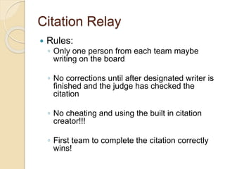 Citation Relay
 Rules:
◦ Only one person from each team maybe
writing on the board
◦ No corrections until after designated writer is
finished and the judge has checked the
citation
◦ No cheating and using the built in citation
creator!!!
◦ First team to complete the citation correctly
wins!
 
