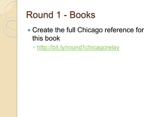 Round 1 - Books
 Create the full Chicago reference for
this book
◦ http://bit.ly/round1chicagorelay
 