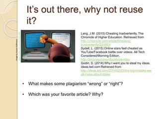 It’s out there, why not reuse
it?
ImagebyDuaneHoffmann
www.msnbc.msn.com/id/32657885
Lang, J.M. (2015) Cheating Inadvertently. The
Chronicle of Higher Education. Retrieved from
http://chronicle.com/article/Cheating-
Inadvertently/229883/
Sydell, L. (2015) Online stars feel cheated as
YouTube/Facebook battle over videos. All Tech
Considered/Morning Edition.
http://bit.ly/youtubevsfacebookvideo
Godin, S. (2014) Why I want you to steal my ideas.
ideas.ted.com Retrieved from
http://ideas.ted.com/2014/02/03/the-big-mistake-we-
all-make-about-ideas/
• What makes some plagiarism “wrong” or “right”?
• Which was your favorite article? Why?
 