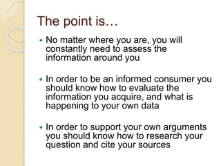 The point is…
 No matter where you are, you will
constantly need to assess the
information around you
 In order to be an informed consumer you
should know how to evaluate the
information you acquire, and what is
happening to your own data
 In order to support your own arguments
you should know how to research your
question and cite your sources
 