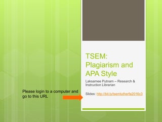 TSEM:
Plagiarism and
APA Style
Laksamee Putnam – Research &
Instruction Librarian
Slides: http://bit.ly/tsemlutherfa2016c3
Please login to a computer and
go to this URL
 