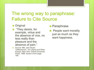 The wrong way to paraphrase:
Failure to Cite Source
 Original
 “They desire, for
example, virtue and
the absence of vice, no
less really than
pleasure and the
absence of pain.”
 Source: Mill, John Stuart.
“Utilitarianism.” On Liberty and Other
Essays. New York: Oxford University
Press, 1998. Quote is from page
169.
 Paraphrase
 People want morality
just as much as they
want happiness.
 