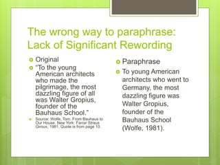 The wrong way to paraphrase:
Lack of Significant Rewording
 Original
 “To the young
American architects
who made the
pilgrimage, the most
dazzling figure of all
was Walter Gropius,
founder of the
Bauhaus School.”
 Source: Wolfe, Tom. From Bauhaus to
Our House. New York: Farrar Straus
Giroux, 1981. Quote is from page 10.
 Paraphrase
 To young American
architects who went to
Germany, the most
dazzling figure was
Walter Gropius,
founder of the
Bauhaus School
(Wolfe, 1981).
 
