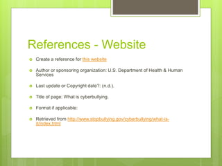 References - Website
 Create a reference for this website
 Author or sponsoring organization: U.S. Department of Health & Human
Services
 Last update or Copyright date?: (n.d.).
 Title of page: What is cyberbullying.
 Format if applicable:
 Retrieved from http://www.stopbullying.gov/cyberbullying/what-is-
it/index.html
 