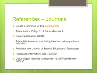 References – Journals
 Create a reference for this journal article
 Article author: Peleg, R., & Baram-Tsabari, A.
 Date of publication: (2011).
 Article title: Atom surprise: Using theatre in primary science
education.
 Periodical title: Journal of Science Education & Technology,
 Publication information: 20(5), 508-524.
 Digital Object Identifier number: doi:10.1007/s10956-011-
9299-yx
 