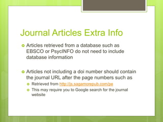Journal Articles Extra Info
 Articles retrieved from a database such as
EBSCO or PsycINFO do not need to include
database information
 Articles not including a doi number should contain
the journal URL after the page numbers such as
 Retrieved from http://js.sagamorepub.com/pe
 This may require you to Google search for the journal
website
 