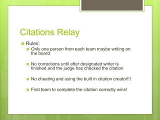 Citations Relay
 Rules:
 Only one person from each team maybe writing on
the board
 No corrections until after designated writer is
finished and the judge has checked the citation
 No cheating and using the built in citation creator!!!
 First team to complete the citation correctly wins!
 