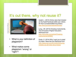 It’s out there, why not reuse it?
ImagebyDuaneHoffmann
www.msnbc.msn.com/id/32657885
Sydell. L. (2015) Online stars feel cheated
as YouTube/Facebook battle over videos.
All Tech Considered/Morning Edition.
http://bit.ly/youtubevsfacebookvideo
Lang, J.M. (2015) Cheating inadvertently.
The Chronicle of Higher Education.
Retrieved from
http://chronicle.com/article/Cheating-
Inadvertently/229883/
Godin, S. (2014) Why I want you to steal
my ideas. ideas.ted.com Retrieved from
http://ideas.ted.com/2014/02/03/the-big-
mistake-we-all-make-about-ideas/
• What is your definition of
plagiarism?
• What makes some
plagiarism “wrong” or
“right”?
 