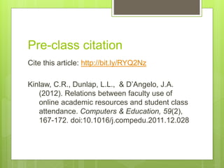Pre-class citation
Cite this article: http://bit.ly/RYQ2Nz
Kinlaw, C.R., Dunlap, L.L., & D’Angelo, J.A.
(2012). Relations between faculty use of
online academic resources and student class
attendance. Computers & Education, 59(2),
167-172. doi:10.1016/j.compedu.2011.12.028
 