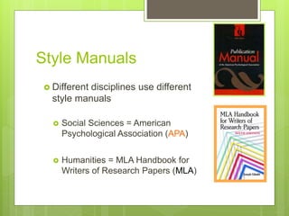 Style Manuals
 Different disciplines use different
style manuals
 Social Sciences = American
Psychological Association (APA)
 Humanities = MLA Handbook for
Writers of Research Papers (MLA)
 