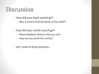 Discussion
• How did your book search go?
• Was it hard to find the book on the shelf?
• How did your article search go?
• What database features did you use?
• How can you print this article?
• Let’s look at these pictures…
 