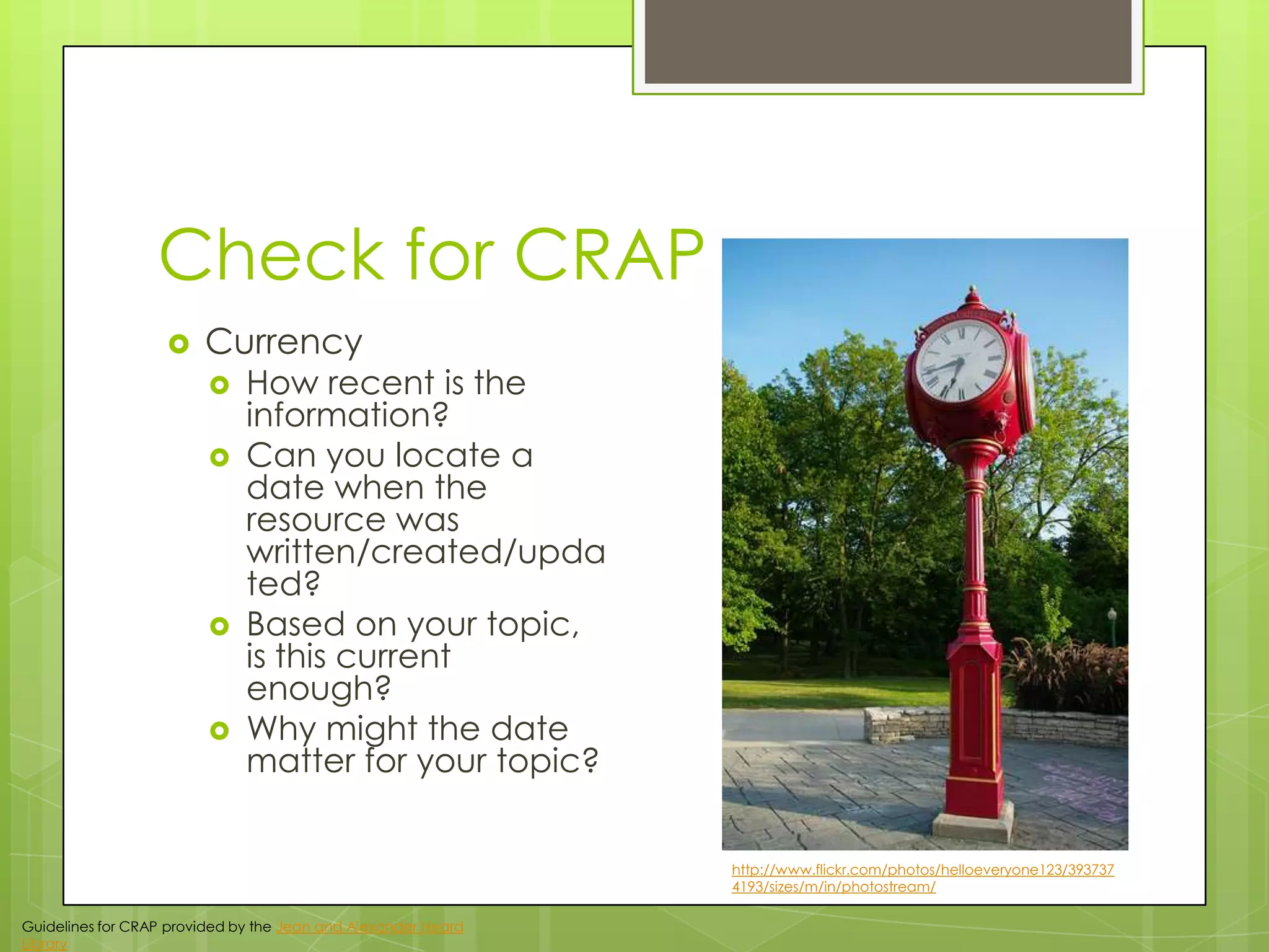 Check for CRAP


Currency







How recent is the
information?
Can you locate a
date when the
resource was
written/created/upda
ted?
Based on your topic,
is this current
enough?
Why might the date
matter for your topic?
http://www.flickr.com/photos/helloeveryone123/393737
4193/sizes/m/in/photostream/

Guidelines for CRAP provided by the Jean and Alexander Heard
Library

 