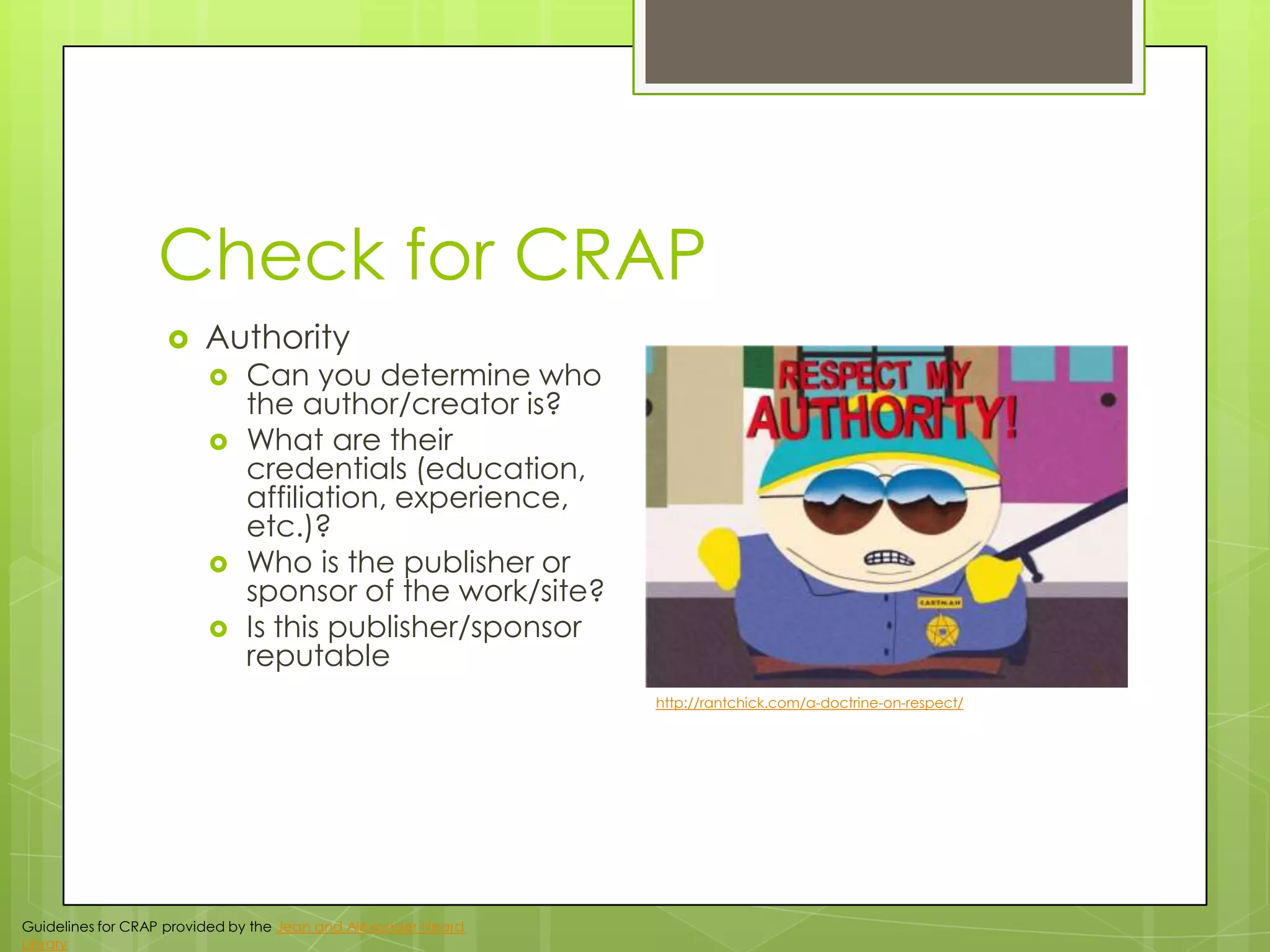 Check for CRAP


Authority






Can you determine who
the author/creator is?
What are their
credentials (education,
affiliation, experience,
etc.)?
Who is the publisher or
sponsor of the work/site?
Is this publisher/sponsor
reputable
http://rantchick.com/a-doctrine-on-respect/

Guidelines for CRAP provided by the Jean and Alexander Heard
Library

 