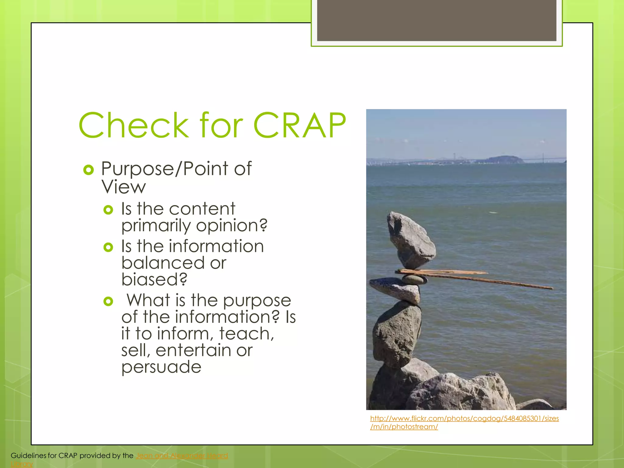 Check for CRAP


Purpose/Point of
View





Is the content
primarily opinion?
Is the information
balanced or
biased?
What is the purpose
of the information? Is
it to inform, teach,
sell, entertain or
persuade
http://www.flickr.com/photos/cogdog/5484085301/sizes
/m/in/photostream/

Guidelines for CRAP provided by the Jean and Alexander Heard
Library

 