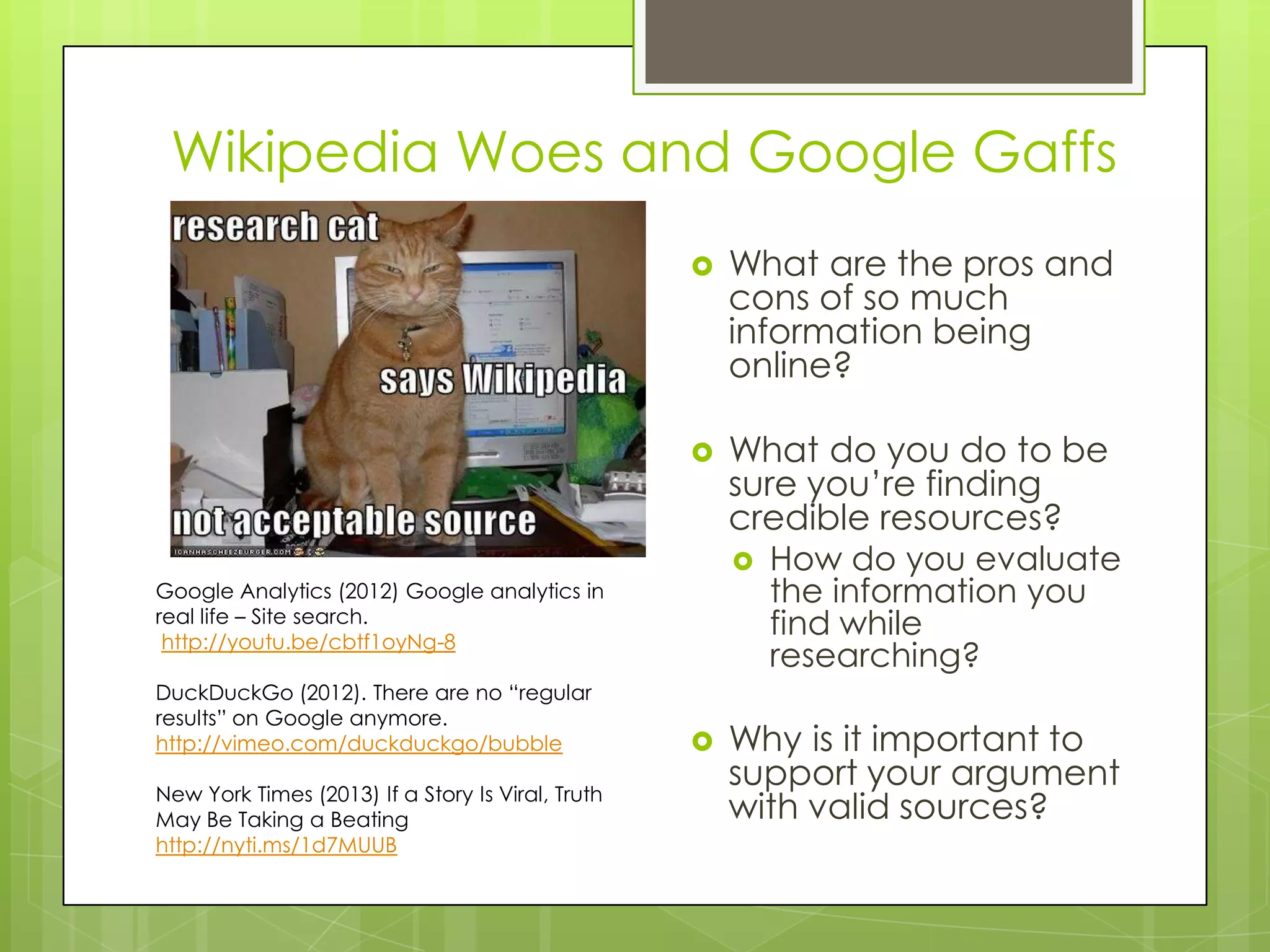Wikipedia Woes and Google Gaffs


What are the pros and
cons of so much
information being
online?



What do you do to be
sure you’re finding
credible resources?


Google Analytics (2012) Google analytics in
real life – Site search.
http://youtu.be/cbtf1oyNg-8
DuckDuckGo (2012). There are no “regular
results” on Google anymore.
http://vimeo.com/duckduckgo/bubble
New York Times (2013) If a Story Is Viral, Truth
May Be Taking a Beating
http://nyti.ms/1d7MUUB



How do you evaluate
the information you
find while
researching?

Why is it important to
support your argument
with valid sources?

 