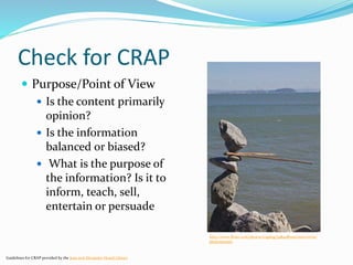 Check for CRAP
 Purpose/Point of View
 Is the content primarily
opinion?
 Is the information
balanced or biased?
 What is the purpose of
the information? Is it to
inform, teach, sell,
entertain or persuade
Guidelines for CRAP provided by the Jean and Alexander Heard Library
http://www.flickr.com/photos/cogdog/5484085301/sizes/m/in/
photostream/
 