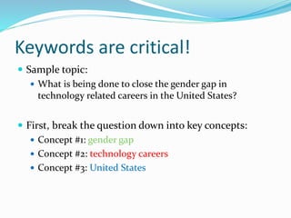 Keywords are critical!
 Sample topic:
 What is being done to close the gender gap in
technology related careers in the United States?
 First, break the question down into key concepts:
 Concept #1: gender gap
 Concept #2: technology careers
 Concept #3: United States
 