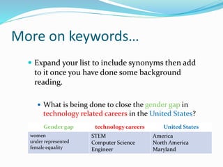 More on keywords…
 Expand your list to include synonyms then add
to it once you have done some background
reading.
 What is being done to close the gender gap in
technology related careers in the United States?
Gender gap technology careers United States
women
under represented
female equality
STEM
Computer Science
Engineer
America
North America
Maryland
 