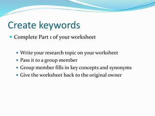 Create keywords
 Complete Part 1 of your worksheet
 Write your research topic on your worksheet
 Pass it to a group member
 Group member fills in key concepts and synonyms
 Give the worksheet back to the original owner
 