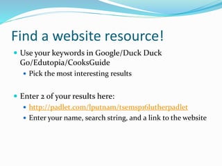 Find a website resource!
 Use your keywords in Google/Duck Duck
Go/Edutopia/CooksGuide
 Pick the most interesting results
 Enter 2 of your results here:
 http://padlet.com/lputnam/tsemsp16lutherpadlet
 Enter your name, search string, and a link to the website
 