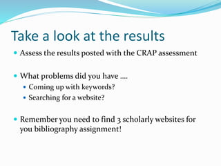 Take a look at the results
 Assess the results posted with the CRAP assessment
 What problems did you have ….
 Coming up with keywords?
 Searching for a website?
 Remember you need to find 3 scholarly websites for
you bibliography assignment!
 