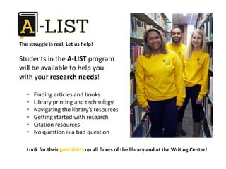 • Finding articles and books
• Library printing and technology
• Navigating the library’s resources
• Getting started with research
• Citation resources
• No question is a bad question
The struggle is real. Let us help!
Students in the A-LIST program
will be available to help you
with your research needs!
Look for their gold shirts on all floors of the library and at the Writing Center!
 