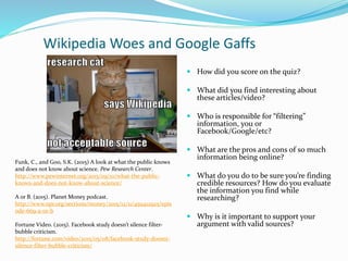 Wikipedia Woes and Google Gaffs
 How did you score on the quiz?
 What did you find interesting about
these articles/video?
 Who is responsible for “filtering”
information, you or
Facebook/Google/etc?
 What are the pros and cons of so much
information being online?
 What do you do to be sure you’re finding
credible resources? How do you evaluate
the information you find while
researching?
 Why is it important to support your
argument with valid sources?
Funk, C., and Goo, S.K. (2015) A look at what the public knows
and does not know about science. Pew Research Center.
http://www.pewinternet.org/2015/09/10/what-the-public-
knows-and-does-not-know-about-science/
A or B. (2015). Planet Money podcast.
http://www.npr.org/sections/money/2015/12/11/459412925/epis
ode-669-a-or-b
Fortune Video. (2015). Facebook study doesn’t silence filter-
bubble criticism.
http://fortune.com/video/2015/05/08/facebook-study-doesnt-
silence-filter-bubble-criticism/
 