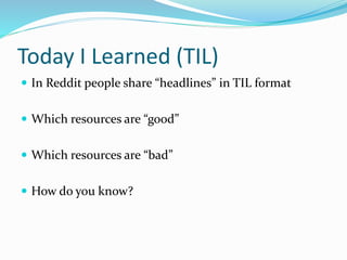 Today I Learned (TIL)
 In Reddit people share “headlines” in TIL format
 Which resources are “good”
 Which resources are “bad”
 How do you know?
 