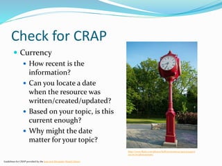 Check for CRAP
 Currency
 How recent is the
information?
 Can you locate a date
when the resource was
written/created/updated?
 Based on your topic, is this
current enough?
 Why might the date
matter for your topic?
Guidelines for CRAP provided by the Jean and Alexander Heard Library
http://www.flickr.com/photos/helloeveryone123/3937374193/si
zes/m/in/photostream/
 
