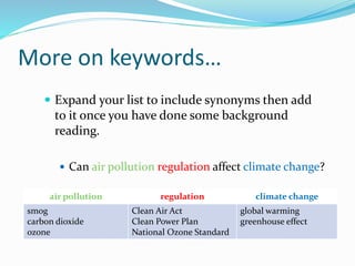 More on keywords…
 Expand your list to include synonyms then add
to it once you have done some background
reading.
 Can air pollution regulation affect climate change?
air pollution regulation climate change
smog
carbon dioxide
ozone
Clean Air Act
Clean Power Plan
National Ozone Standard
global warming
greenhouse effect
 