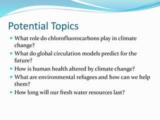 Potential Topics
 What role do chlorofluorocarbons play in climate
change?
 What do global circulation models predict for the
future?
 How is human health altered by climate change?
 What are environmental refugees and how can we help
them?
 How long will our fresh water resources last?
 