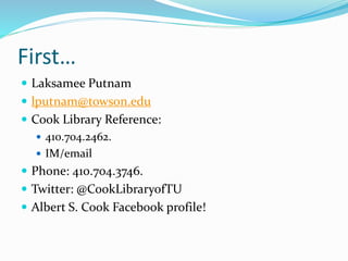 First…
 Laksamee Putnam
 lputnam@towson.edu
 Cook Library Reference:
 410.704.2462.
 IM/email
 Phone: 410.704.3746.
 Twitter: @CookLibraryofTU
 Albert S. Cook Facebook profile!
 