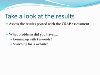 Take a look at the results
 Assess the results posted with the CRAP assessment
 What problems did you have ….
 Coming up with keywords?
 Searching for a website?
 