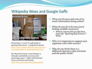 Wikipedia Woes and Google Gaffs
 What are the pros and cons of so
much information being online?
 What do you do to be sure you’re
finding credible resources?
 Which criteria did you like best
from the “Spotting Bad Science”?
Why?
 Why is it important to support your
argument with valid sources?
 Why do you think there is a
difference between what scientists
and the public think?
Brumming, A. (2015) A rough guide to
spotting bad science. Compound Interest.
http://www.compoundchem.com/2014/04/0
2/a-rough-guide-to-spotting-bad-science/
Pew Research Center. (2015) Chapter 3:
Attitudes and beliefs on science and
technology topics. Public and Scientists’
Views on Science and Society.
http://bit.ly/pewreport2015sciencevpublic
 