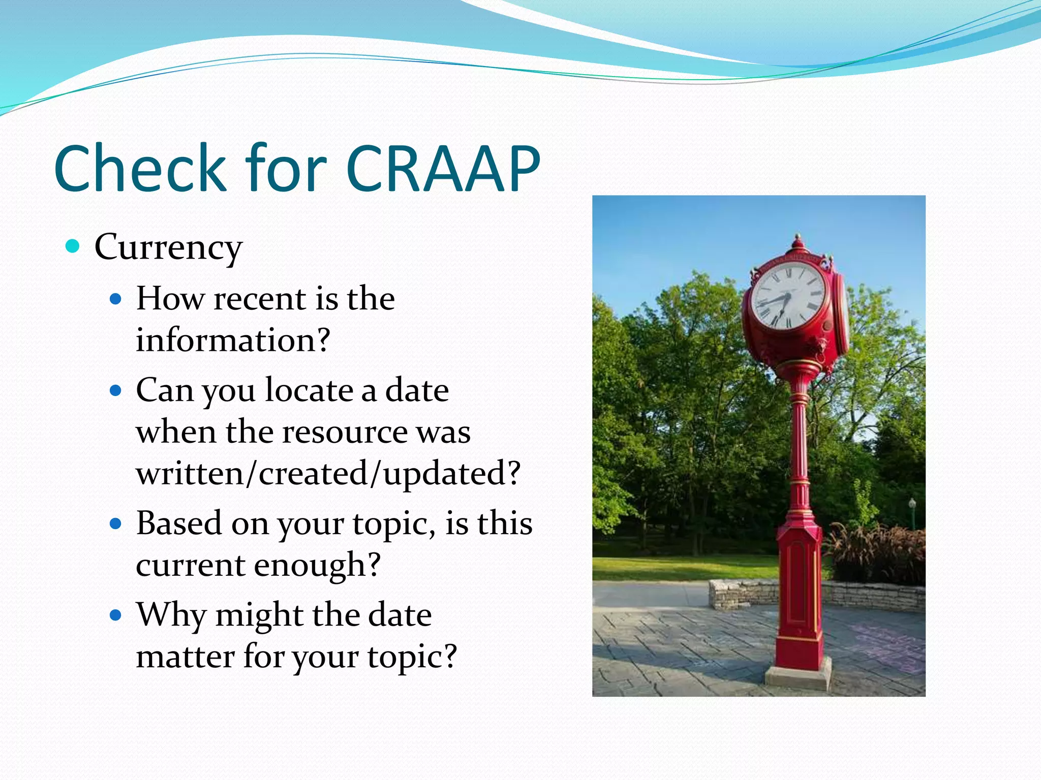 Check for CRAAP
 Currency
 How recent is the
information?
 Can you locate a date
when the resource was
written/created/updated?
 Based on your topic, is this
current enough?
 Why might the date
matter for your topic?
 