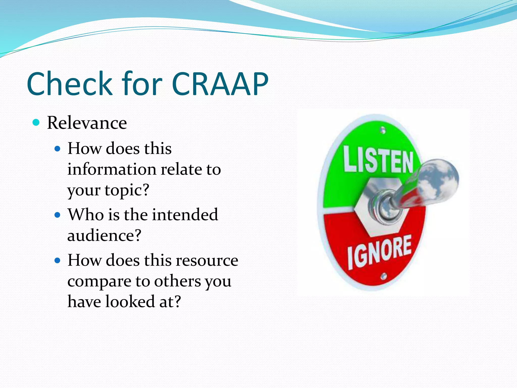 Check for CRAAP
 Relevance
 How does this
information relate to
your topic?
 Who is the intended
audience?
 How does this resource
compare to others you
have looked at?
 