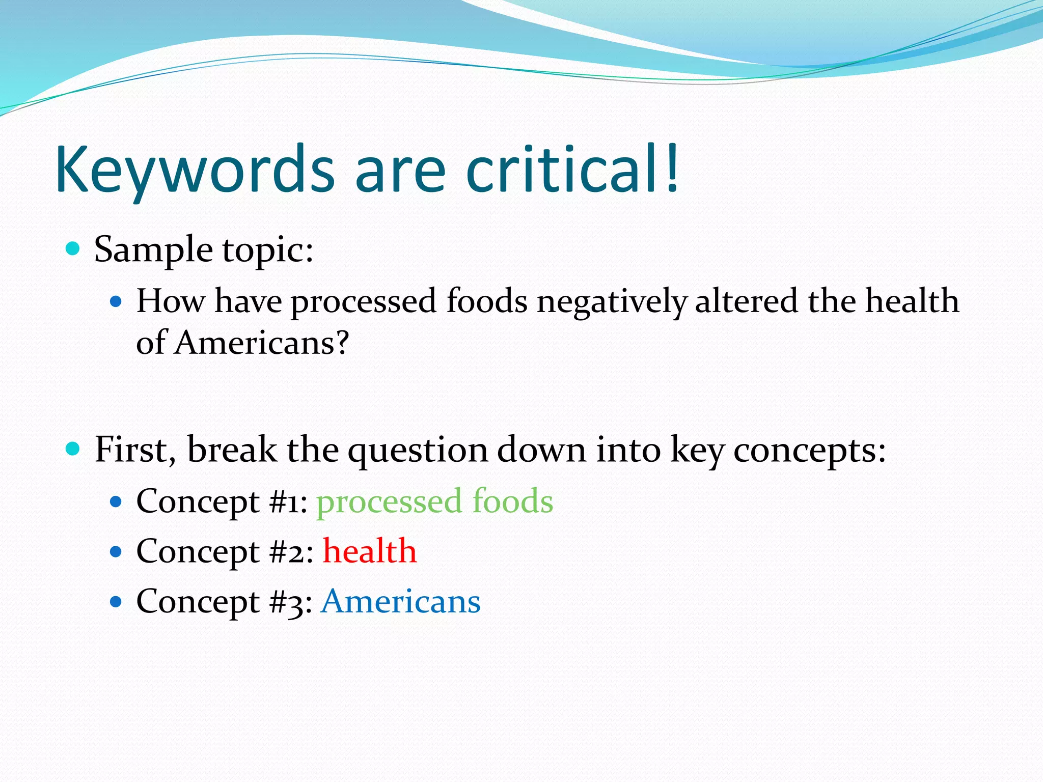 Keywords are critical!
 Sample topic:
 How have processed foods negatively altered the health
of Americans?
 First, break the question down into key concepts:
 Concept #1: processed foods
 Concept #2: health
 Concept #3: Americans
 